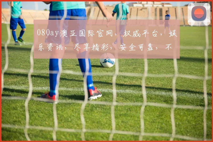 080ay澳亚国际官网，权威平台，娱乐资讯，尽享精彩，安全可靠，不容错过，体验非凡