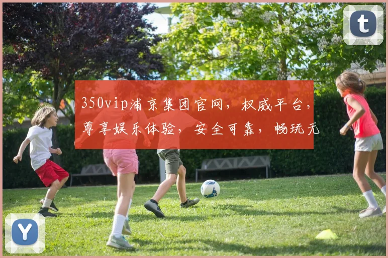 350vip浦京集团官网，权威平台，尊享娱乐体验，安全可靠，畅玩无忧，值得信赖