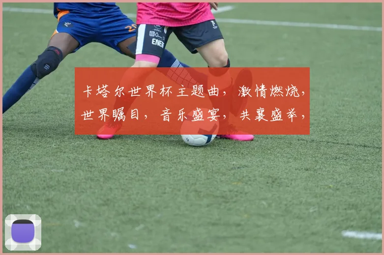 卡塔尔世界杯主题曲，激情燃烧，世界瞩目，音乐盛宴，共襄盛举，梦想启航