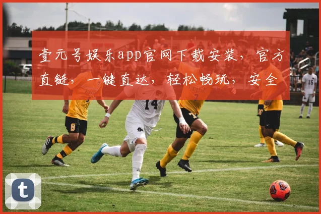 壹元号娱乐app官网下载安装，官方直链，一键直达，轻松畅玩，安全可靠，不容错过，必下体验