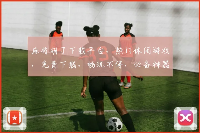 麻将胡了下载平台，热门休闲游戏，免费下载，畅玩不停，必备神器三款推荐，快来体验